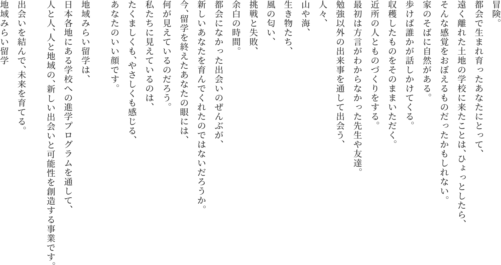 冒険。都会で生まれ育ったあなたにとって、遠く離れた土地の学校に来たことは、ひょっとしたら、そんな感覚をおぼえるものだったかもしれない。家のそばに自然がある。歩けば誰かが話しかけてくる。収穫したものをそのままいただく。近所の人とものづくりをする。最初は方言がわからなかった先生や友達。勉強以外の出来事を通して出会う、人々、山や海、生き物たち、風の匂い、挑戦と失敗、余白の時間。都会になかった出会いのぜんぶが、新しいあなたを育んでくれたのではないだろうか。今、留学を終えたあなたの眼には、何が見えているのだろう。私たちに見えているのは、たくましくも、やさしくも感じる、あなたのいい顔です。地域みらい留学は、日本各地にある学校への進学プログラムを通して、人と人、人と地域の、新しい出会いと可能性を創造する事業です。出会いを結んで、未来を育てる。地域みらい留学